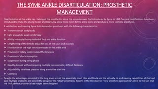 THE SYME ANKLE DISARTICULATION: PROSTHETIC
MANAGEMENT
Disarticulation at the ankle has challenged the prosthe-tist since the procedure was first introduced by Syme in 1842. Surgical modifications have been
introduced to make the stump neater and less bulky, allow more room for the ankle joint, and produce a more cosmetic prosthesis.
A satisfactory end-bearing Syme limb demands a prosthesis with the following characteristics:
 Transmission of body loads
 Light enough to wear comfortably
 Ability to supply the equivalent of foot and ankle function
 Lengthening of the limb to adjust for loss of the talus and os calcis
 Distribution of the high forces developed in the ankle area
 Provision of rotary stability about the long axis
 Provision of shock absorption
 Suspension during swing phase
 Readily donned without requiring multiple non-cosmetic, difficult fasteners
 Adjustability to relieve pressure along a sensitive scar line
 Cosmesis
Despite the advantages provided by the long lever arm of the essentially intact tibia and fibula and the virtually full end-bearing capabilities of the heel
pad, multiple problems still exist in the design of the "ideal" prosthesis. Reports in the literature of "new prosthetic approaches" attest to the fact that
the final perfect prosthesis has not yet been designed
 