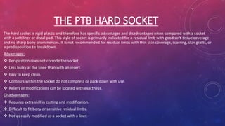 THE PTB HARD SOCKET
The hard socket is rigid plastic and therefore has specific advantages and disadvantages when compared with a socket
with a soft liner or distal pad. This style of socket is primarily indicated for a residual limb with good soft-tissue coverage
and no sharp bony prominences. It is not recommended for residual limbs with thin skin coverage, scarring, skin grafts, or
a predisposition to breakdown.
Advantages:
 Perspiration does not corrode the socket.
 Less bulky at the knee than with an insert.
 Easy to keep clean.
 Contours within the socket do not compress or pack down with use.
 Reliefs or modifications can be located with exactness.
Disadvantages:
 Requires extra skill in casting and modification.
 Difficult to fit bony or sensitive residual limbs.
 Not as easily modified as a socket with a liner.
 