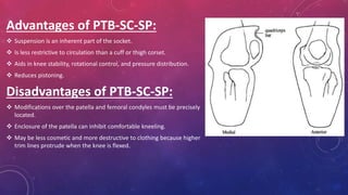 Advantages of PTB-SC-SP:
 Suspension is an inherent part of the socket.
 Is less restrictive to circulation than a cuff or thigh corset.
 Aids in knee stability, rotational control, and pressure distribution.
 Reduces pistoning.
Disadvantages of PTB-SC-SP:
 Modifications over the patella and femoral condyles must be precisely
located.
 Enclosure of the patella can inhibit comfortable kneeling.
 May be less cosmetic and more destructive to clothing because higher
trim lines protrude when the knee is flexed.
 