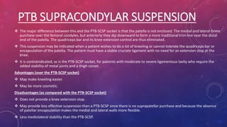 PTB SUPRACONDYLAR SUSPENSION
 The major difference between this and the PTB-SCSP socket is that the patella is not enclosed. The medial and lateral brims
purchase over the femoral condyles, but anteriorly they dip downward to form a more traditional trim line near the distal
end of the patella. The quadriceps bar and its knee extension control are thus eliminated.
 This suspension may be indicated when a patient wishes to do a lot of kneeling or cannot tolerate the quadriceps bar or
encapsulation of the patella. The patient must have a stable cruciate ligament with no need for an extension stop at the
knee.
 It is contraindicated, as is the PTB-SCSP socket, for patients with moderate to severe ligamentous laxity who require the
added stability of metal joints and a thigh corset.
Advantages (over the PTB-SCSP socket)
 May make kneeling easier.
 May be more cosmetic.
Disadvantages (as compared with the PTB-SCSP socket)
 Does not provide a knee extension stop.
 May provide less effective suspension than a PTB-SCSP since there is no suprapatellar purchase and because the absence
of patellar encapsulation makes the medial and lateral walls more flexible.
 Less mediolateral stability than the PTB-SCSP.
 