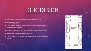 OHC DESIGN
 OHC stands for Orthopaedic Hospital Copenhagen
 Prsented by Liquist
 It has medial opening with a cover to allow the passage of
wide condyles of femur.
 Window is provided and this window is on the medial side.
 The plate is used to close the window.
 A polycentric knee joint is provided directly below the distal
socket.
 