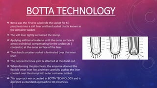 BOTTA TECHNOLOGY
 Botta was the first to subdivide the socket for KD
prosthesis into a soft liner and hard socket that is known as
the container socket.
 The soft liner tightly contained the stump.
 Applying additional material until the outer surface is
almost cylindrical compensating for the undercuts (
concavity ) at the outer surface of the liner.
 Then hard container socket is laminated over the inner
liner.
 The polycentric knee joint is attached at the distal end.
 When donning the prosthesis, the amputee donned the
flexible inner liner first and then carefully, pushes the liner
covered over the stump into outer container socket.
 This approach was accepted as BOTTA TECHNOLOGY and is
accepted as standard approach to KD prosthesis.
 