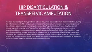 HIP DISARTICULATION &
TRANSPELVIC AMPUTATION
The most important part of any prosthesis is the socket, which provides the man-machine interface. During
the initial assessment of the amputee, examination of postoperative radiographs and careful palpation of
the pelvis are recommended. Some amputees present as "hip disarticulation" when they have a short
femoral segment remaining or as "transpelvic" when part of the ilium, sacrum, or ischium remains.
Unanticipated bony remnants can become a puzzling source of discomfort. On the other hand, they may
sometimes be utilized to assist suspension or rotary control or to provide partial weight-bearing surfaces.
Due to the success of ischial containment transfemoral sockets, the importance of precise contours at the
ischium and ascending ramus is now more widely recognized. The same principles can readily be applied to
hip disarticulation sockets to increase both comfort and control.
 