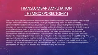 TRANSLUMBAR AMPUTATION
( HEMICORPORECTOMY )
The socket design for the translumbar amputee must precisely identify weight-bearing and relief areas by using
multiple transparent test socket procedures. The major weight-bearing area is the thorax assisted by
containment of the abdominal tissues. Several areas need pressure relief, including the inferior borders of the
scapulae, any prominent spinous processes, the axillae, and the brachial plexus complex. It is desirable to use a
proximally adjustable socket to accommodate weight loss or gain and to allow the amputee to partially
redistribute the weight-bearing forces to increase comfort. The socket design must also accommodate the
ostomy stomas and allow free access to these sites for self-care. The most common design utilizes "mail slots"
to allow the collection bags to remain outside the socket, free of the pressures induced by weight bearing. Any
openings in the socket must be carefully limited, or the abdominal skin will protrude. In some cases, it is
necessary to fashion a latex strap (fastened with Velcro) to cover the "mail slots" and provide gentle pressure
to reduce the soft-tissue herniation. With flat drainage bags, it may be possible to omit the colostomy opening,
provided that the amputee can defecate daily when not wearing the prosthesis.
 