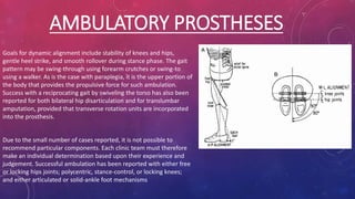 AMBULATORY PROSTHESES
Goals for dynamic alignment include stability of knees and hips,
gentle heel strike, and smooth rollover during stance phase. The gait
pattern may be swing-through using forearm crutches or swing-to
using a walker. As is the case with paraplegia, it is the upper portion of
the body that provides the propulsive force for such ambulation.
Success with a reciprocating gait by swiveling the torso has also been
reported for both bilateral hip disarticulation and for translumbar
amputation, provided that transverse rotation units are incorporated
into the prosthesis.
Due to the small number of cases reported, it is not possible to
recommend particular components. Each clinic team must therefore
make an individual determination based upon their experience and
judgement. Successful ambulation has been reported with either free
or locking hips joints; polycentric, stance-control, or locking knees;
and either articulated or solid-ankle foot mechanisms
 