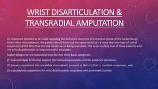 WRIST DISARTICULATION &
TRANSRADIAL AMPUTATION
An important decision to be made regarding the definitive electronic prosthesis is choice of the socket design.
Under ideal circumstances, the patient should have had the opportunity to try more than one type of socket
suspension at the time that the test sockets were being evaluated. This is particularly true of those patients who
are wrist disarticulation or long transradial amputees.
Socket designs for the transradial level fall into three basic categories:
(1) supracondylar brims that capture the humeral epicondyles and the posterior olecranon,
(2) sleeve suspensions that use either atmospheric pressure or skin traction to maintain suspension, and
(3) suprastyloid suspensions for wrist disarticulation amputees with prominent styloids.
 