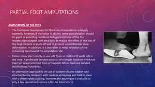 PARTIAL FOOT AMPUTATIONS
AMPUTATION OF THE TOES
• The functional requirement for this type of amputation is largely
cosmetic; however, if the hallux is absent, some consideration should
be given to providing resistance to hyperextension of the first
metatarsophalangeal joint area both to reduce the effect of the loss of
the final element of push-off and to prevent uncomfortable shoe
deformation. In addition, it is desirable to resist deviation of the
remaining toes toward the amputation site.
• Patients may elect simply to use soft foam or cloth to fill voids left in
the shoe. A preferable solution consists of a simple insole to which toe
fillers on spacers formed from orthopedic felt or foam are bonded
(Muilenburg Prosthetics)
• An alternative approach is the use of custom silicone rubber toes
attached to the residuum with medical ad-hesives and held in place
with a sheer nylon stocking; however, this technique is available at
only a few specialized centers (Life-Like Laboratory)
 