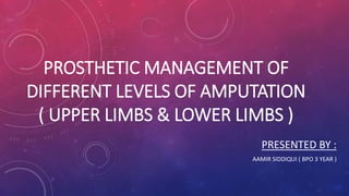 PROSTHETIC MANAGEMENT OF
DIFFERENT LEVELS OF AMPUTATION
( UPPER LIMBS & LOWER LIMBS )
PRESENTED BY :
AAMIR SIDDIQUI ( BPO 3 YEAR )
 