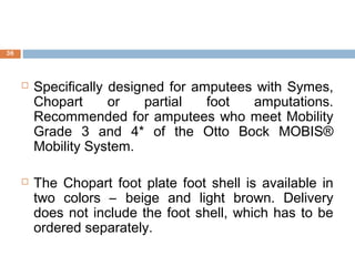  Specifically designed for amputees with Symes,
Chopart or partial foot amputations.
Recommended for amputees who meet Mobility
Grade 3 and 4* of the Otto Bock MOBIS®
Mobility System.
 The Chopart foot plate foot shell is available in
two colors – beige and light brown. Delivery
does not include the foot shell, which has to be
ordered separately.
36
 