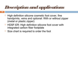 Descriptionandapplications
 High definition silicone cosmetic foot cover, fine
handprints, veins and optional: With or without zipper
(metal or plastic zipper)
 HDSF-ER: High definition silicone foot cover with
integrated carbon fiber footplate
 Size chart is required to order the foot
38
 