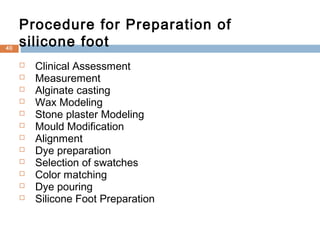  Clinical Assessment
 Measurement
 Alginate casting
 Wax Modeling
 Stone plaster Modeling
 Mould Modification
 Alignment
 Dye preparation
 Selection of swatches
 Color matching
 Dye pouring
 Silicone Foot Preparation
Procedure for Preparation of
silicone foot40
 