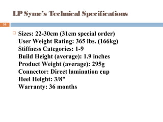LPSyme’s Technical Specifications
 Sizes: 22-30cm (31cm special order)
User Weight Rating: 365 lbs. (166kg)
Stiffness Categories: 1-9
Build Height (average): 1.9 inches
Product Weight (average): 295g
Connector: Direct lamination cup
Heel Height: 3/8"
Warranty: 36 months
58
 