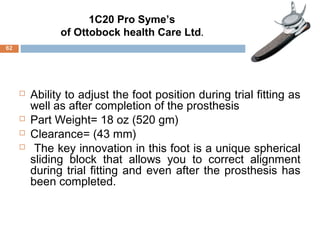  Ability to adjust the foot position during trial fitting as
well as after completion of the prosthesis
 Part Weight= 18 oz (520 gm)
 Clearance= (43 mm)
 The key innovation in this foot is a unique spherical
sliding block that allows you to correct alignment
during trial fitting and even after the prosthesis has
been completed.
1C20 Pro Syme’s
of Ottobock health Care Ltd.
62
 