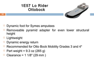  Dynamic foot for Symes amputees
 Removeable pyramid adapter for even lower structural
height
 Lightweight
 Dynamic energy return
 Recommended for Otto Bock Mobility Grades 3 and 4*
 Part weight = 9.3 oz (265 g)
 Clearance = 1 1/8" (29 mm )
1E57 Lo Rider
Ottobock
65
 