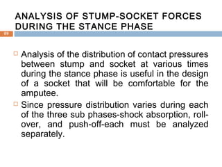  Analysis of the distribution of contact pressures
between stump and socket at various times
during the stance phase is useful in the design
of a socket that will be comfortable for the
amputee.
 Since pressure distribution varies during each
of the three sub phases-shock absorption, roll-
over, and push-off-each must be analyzed
separately.
ANALYSIS OF STUMP-SOCKET FORCES
DURING THE STANCE PHASE
69
 