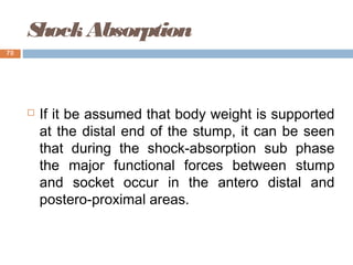 ShockAbsorption
 If it be assumed that body weight is supported
at the distal end of the stump, it can be seen
that during the shock-absorption sub phase
the major functional forces between stump
and socket occur in the antero distal and
postero-proximal areas.
70
 