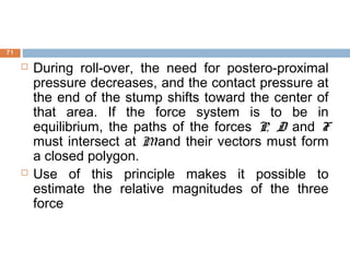  During roll-over, the need for postero-proximal
pressure decreases, and the contact pressure at
the end of the stump shifts toward the center of
that area. If the force system is to be in
equilibrium, the paths of the forces P, D and F
must intersect at Mand their vectors must form
a closed polygon.
 Use of this principle makes it possible to
estimate the relative magnitudes of the three
force
71
 