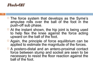 Push-Off
 The force system that develops as the Syme’s
amputee rolls over the ball of the foot in the
push-off sub phase.
 At the instant shown, the hip joint is being used
to help flex the knee against the force acting
upward on the ball of the foot.
 Again, the principle of force equilibrium can be
applied to estimate the magnitude of the forces.
 A postero-distal and an antero-proximal contact
force between stump and socket are seen to be
necessary to resist the floor reaction against the
ball of the foot.
72
 