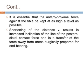 Cont..
 It is essential that the antero-proximal force
against the tibia be kept at as high a level as
possible.
 Shortening of the distance a results in
increased inclination of the line of the postero-
distal contact force and in a transfer of the
force away from areas surgically prepared for
end-bearing.
73
 