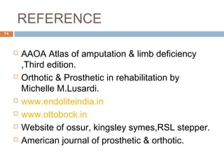 REFERENCE
 AAOA Atlas of amputation & limb deficiency
,Third edition.
 Orthotic & Prosthetic in rehabilitation by
Michelle M.Lusardi.
 www.endoliteindia.in
 www.ottobock.in
 Website of ossur, kingsley symes,RSL stepper.
 American journal of prosthetic & orthotic.
74
 