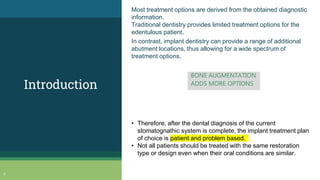 Most treatment options are derived from the obtained diagnostic
information.
Traditional dentistry provides limited treatment options for the
edentulous patient.
Introduction
3
In contrast, implant dentistry can provide a range of additional
abutment locations, thus allowing for a wide spectrum of
treatment options.
BONE AUGMENTATION
ADDS MORE OPTIONS
• Therefore, after the dental diagnosis of the current
stomatognathic system is complete, the implant treatment plan
of choice is patient and problem based.
• Not all patients should be treated with the same restoration
type or design even when their oral conditions are similar.
 