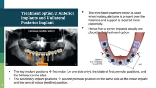 Treatment option 3: Anterior
Implants and Unilateral
Posterior Implant
▪ The third fixed treatment option is used
when inadequate bone is present over the
foramina and support is required more
posteriorly.
▪ Hence five to seven implants usually are
placed in this treatment option.
35
• The key implant positions  first molar (on one side only), the bilateral first premolar positions, and
the bilateral canine sites.
• The secondary implant positions  second premolar position on the same side as the molar implant
and the central incisor (midline) position.
 
