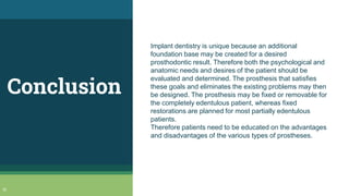 Conclusion
Implant dentistry is unique because an additional
foundation base may be created for a desired
prosthodontic result. Therefore both the psychological and
anatomic needs and desires of the patient should be
evaluated and determined. The prosthesis that satisfies
these goals and eliminates the existing problems may then
be designed. The prosthesis may be fixed or removable for
the completely edentulous patient, whereas fixed
restorations are planned for most partially edentulous
patients.
Therefore patients need to be educated on the advantages
and disadvantages of the various types of prostheses.
51
 