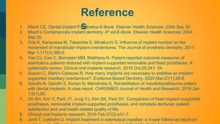 Reference
s
1. Misch CE. Dental Implant Prosthetics-E-Book. Elsevier Health Sciences; 2004 Sep 20.
2. Misch’s Contemporary implant dentistry; 4th ed-E-Book. Elsevier Health Sciences; 2004
Sep 20.
3. Oda K, Kanazawa M, Takeshita S, Minakuchi S. Influence of implant number on the
movement of mandibular implant overdentures. The Journal of prosthetic dentistry. 2017
Mar 1;117(3):380-5.
4. Yao CJ, Cao C, Bornstein MM, Mattheos N. Patient‐reported outcome measures of
edentulous patients restored with implant‐supported removable and fixed prostheses: A
systematic review. Clinical oral implants research. 2018 Oct;29:241- 54.
5. Guenin C, Martín-Cabezas R. How many implants are necessary to stabilise an implant-
supported maxillary overdenture?. Evidence-Based Dentistry. 2020 Mar;21(1):28-9.
6. Gandhi N, Gandhi S, Kurian N, Mehdiratta S. Rehabilitation of maxillofacialtrauma patient
with dental implants: A case report. CHRISMED Journal of Health and Research. 2018 Jan
1;5(1):80.
7. Oh SH, Kim Y, Park JY, Jung YJ, Kim SK, Park SY. Comparison of fixed implant‐supported
prostheses, removable implant‐supported prostheses, and complete dentures: patient
satisfaction and oral health‐related quality of life.
8. Clinical oral implants research. 2016 Feb;27(2):e31-7.
9. Jemt T, Lekholm U. Implant treatment in edentulous maxillae: a 5-year follow-up report on
 