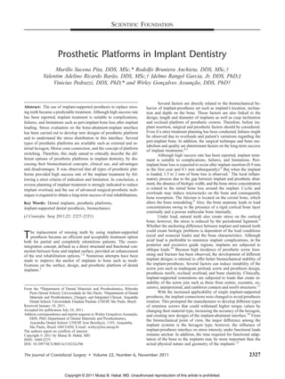 Prosthetic Platforms in Implant Dentistry
Murillo Sucena Pita, DDS, MSc,* Rodolfo Bruniera Anchieta, DDS, MSc,Þ
Valentim Adelino Ricardo Barão, DDS, MSc,Þ Idelmo Rangel Garcia, Jr, DDS, PhD,þ
Vinicius Pedrazzi, DDS, PhD,* and Wirley Gonçalves Assunção, DDS, PhDÞ
Abstract: The use of implant-supported prosthesis to replace miss-
ing teeth became a predictable treatment. Although high success rate
has been reported, implant treatment is suitable to complications,
failures, and limitations such as peri-implant bone loss after implant
loading. Stress evaluation on the bone-abutment-implant interface
has been carried out to develop new designs of prosthetic platform
and to understand the stress distribution in this interface. Several
types of prosthetic platforms are available such as external and in-
ternal hexagon, Morse cone connection, and the concept of platform
switching. Therefore, this study aimed to critically describe the dif-
ferent options of prosthetic platforms in implant dentistry, by dis-
cussing their biomechanical concepts, clinical use, and advantages
and disadvantages. It was observed that all types of prosthetic plat-
forms provided high success rate of the implant treatment by fol-
lowing a strict criteria of indication and limitation. In conclusion, a
reverse planning of implant treatment is strongly indicated to reduce
implant overload, and the use of advanced surgical-prosthetic tech-
niques is required to obtain a long-term success of oral rehabilitations.
Key Words: Dental implants, prosthetic platforms,
implant-supported dental prosthesis, biomechanics
(J Craniofac Surg 2011;22: 2327Y2331)
The replacement of missing teeth by using implant-supported
prosthesis became an efficient and acceptable treatment option
both for partial and completely edentulous patients. The osseo-
integration concept, defined as a direct structural and functional con-
nection between bone and implant surface, provided an enhancement
of the oral rehabilitation options.1,2
Numerous attempts have been
made to improve the anchor of implants to bone such as modi-
fications on the surface, design, and prosthetic platform of dental
implants.3
Several factors are directly related to the biomechanical be-
havior of implant-prosthesis set such as implant’s location, inclina-
tion and depth on the bone. Those factors are also linked to the
design, length and diameter of implants as well as cusp inclination
and occlusal platform of prosthetic crowns. Therefore, before im-
plant insertion, surgical and prosthetic factors should be considered.
Even if a strict treatment planning has been conducted, failures might
be observed due to overloads and patient’s variations regarding the
peri-implant bone. In addition, the surgical technique and bone me-
tabolism and quality are determinant factors on the long-term success
of implant treatments.4,5
Although high success rate has been reported, implant treat-
ment is suitable to complications, failures, and limitations. Peri-
implant bone loss is expected to occur after implant insertion (0.9 mm
in the first year and 0.1 mm subsequently).6
But when the implant
is loaded, 1.5 to 2 mm of bone loss is observed.7
The local inflam-
matory process due to the gap between implant and prosthetic abut-
ment, the absence of biologic width, and the bone stress concentration
is related to the initial bone loss around the implant. Cyclic and
overloads may induce microcracks on the bone and consequently
bone resorption. The fulcrum is located on the crestal bone, which
alters the bone remodeling.8
Also, the bone anatomy leads to load
concentrations owing to the presence of a rigid cortical bone layer
externally and a porous trabecular bone internally.
Under load, natural teeth also create stress on the cortical
bone; however, the stress is reduced by the periodontal ligament.9
Whether the anchoring difference between implant and natural teeth
could create biologic problems is dependent of the load conditions
(axial and nonaxial loads) and the bone characteristics. Although
axial load is preferable to minimize implant complications, in the
posterior and excursive guide regions, implants are subjected to
oblique loads.10
Because high incidence of prosthetic screw loos-
ening and fracture has been observed, the development of different
implant designs is rational to offer better biomechanical stability of
the implant-prosthesis. Several factors can induce instability of the
screw join such as inadequate preload, screw and prosthesis design,
prosthesis misfit, occlusal overload, and bone elasticity. Clinically,
implant-supported restorations are subjected to loads that create in-
stability of the screw join such as those from centric, eccentric, ex-
cursive, interproximal, and cantilever contacts and misfit structures.11
With the increased applicability of single implant-supported
prosthesis, the implant connections were changed to avoid prosthesis
rotation. This prompted the manufactures to develop different types
of retention screws that could withstand higher torque values by
changing their material type, increasing the accuracy of the hexagon,
and creating new designs of the implant-abutment interface.10
From
the biomechanical point of view, the major difference among the
implant systems is the hexagon type; however, the influence of
implant-prosthesis interface on stress intensity under functional loads
remains unclear. In addition, the time required for functional adap-
tation of the bone to the implants may be more important than the
actual physical nature and geometry of the implants.12
SCIENTIFIC FOUNDATION
The Journal of Craniofacial Surgery & Volume 22, Number 6, November 2011 2327
From the *Department of Dental Materials and Prosthodontics, Ribeirão
Preto Dental School, Universidade de São Paulo; †Departments of Dental
Materials and Prosthodontics; ‡Surgery and Integrated Clinical, Araçatuba
Dental School, Universidade Estadual PaulistaYUNESP, São Paulo, Brazil.
Received January 18, 2011.
Accepted for publication July 24, 2011.
Address correspondence and reprint requests to Wirley Gonçalves Assunção,
DDS, PhD, Department of Dental Materials and Prosthodontics,
Aracatuba Dental SchoolYUNESP, Jose Bonifacio, 1193, Araçatuba,
São Paulo, Brazil 16015-050; E-mail: wirley@foa.unesp.br
The authors report no conflicts of interest.
Copyright * 2011 by Mutaz B. Habal, MD
ISSN: 1049-2275
DOI: 10.1097/SCS.0b013e318232a706
Copyright © 2011 Mutaz B. Habal, MD. Unauthorized reproduction of this article is prohibited.
 
