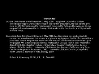 Works Cited DiGioia, Christopher. E-mail interview. 2 May 2010. Though Mr. DiGioia is a student attending college to work and practice in the field of prosthetics, He was able to give me a lot of information on the most current things in the field, and he was able to give me good information on the technology that works inside the simple, and higher tech artificial limbs.Kistenberg, Rob. Telephone interview. 4 May 2010. Mr. Kistenberg was kind enough to conduct an interview over the phone, and give me a glimpse at the life of a non-military prosthesis doctor. He gave me a considerable amount of information that ended up in my project. Mr. Kistenberg is currently a Professor at Georgia Tech in their Prosthetics department. His education includes: University of Houston Health Science Center, Master of Public Health.    University of California, Los Angeles, California, Long Term Certificate Program in Prosthetics, 1990.    University of North Carolina, Chapel Hill, North Carolina, Bachelor of Arts, Biology, 1989.	Robert S. Kistenberg, M.P.H., C.P., L.P., F.A.A.O.P. 