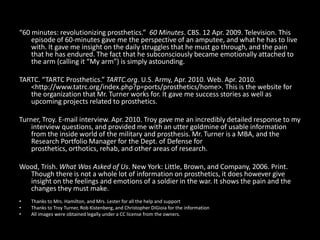 “60 minutes: revolutionizing prosthetics.”  60 Minutes. CBS. 12 Apr. 2009. Television. This episode of 60-minutes gave me the perspective of an amputee, and what he has to live with. It gave me insight on the daily struggles that he must go through, and the pain that he has endured. The fact that he subconsciously became emotionally attached to the arm (calling it “My arm”) is simply astounding.TARTC. “TARTC Prosthetics.” TARTC.org. U.S. Army, Apr. 2010. Web. Apr. 2010. <http://www.tatrc.org/‌index.php?p=ports/‌prosthetics/‌home>. This is the website for the organization that Mr. Turner works for. It gave me success stories as well as  upcoming projects related to prosthetics.Turner, Troy. E-mail interview. Apr. 2010. Troy gave me an incredibly detailed response to my interview questions, and provided me with an utter goldmine of usable information from the inside world of the military and prosthesis. Mr. Turner is a MBA, and the Research Portfolio Manager for the Dept. of Defense for prosthetics, orthotics, rehab, and other areas of research.Wood, Trish. What Was Asked of Us. New York: Little, Brown, and Company, 2006. Print. Though there is not a whole lot of information on prosthetics, it does however give insight on the feelings and emotions of a soldier in the war. It shows the pain and the changes they must make.Thanks to Mrs. Hamilton, and Mrs. Lester for all the help and supportThanks to Troy Turner, Rob Kistenberg, and Christopher DiGioia for the informationAll images were obtained legally under a CC license from the owners.