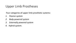 Upper Limb Prostheses
Four categories of upper limb prosthetic systems:
1. Passive system
2. Body-powered system
3. Externally powered system
4. Hybrid system.
 
