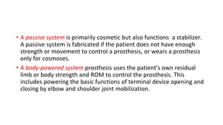 • A passive system is primarily cosmetic but also functions a stabilizer.
A passive system is fabricated if the patient does not have enough
strength or movement to control a prosthesis, or wears a prosthesis
only for cosmoses.
• A body-powered system prosthesis uses the patient’s own residual
limb or body strength and ROM to control the prosthesis. This
includes powering the basic functions of terminal device opening and
closing by elbow and shoulder joint mobilization.
 