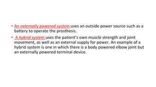 • An externally powered system uses an outside power source such as a
battery to operate the prosthesis.
• A hybrid system uses the patient’s own muscle strength and joint
movement, as well as an external supply for power. An example of a
hybrid system is one in which there is a body powered elbow joint but
an externally powered terminal device.
 