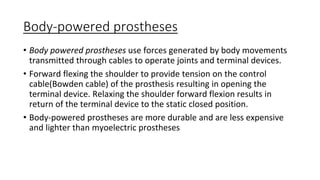Body-powered prostheses
• Body powered prostheses use forces generated by body movements
transmitted through cables to operate joints and terminal devices.
• Forward flexing the shoulder to provide tension on the control
cable(Bowden cable) of the prosthesis resulting in opening the
terminal device. Relaxing the shoulder forward flexion results in
return of the terminal device to the static closed position.
• Body-powered prostheses are more durable and are less expensive
and lighter than myoelectric prostheses
 