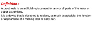 Definition :
A prosthesis is an artificial replacement for any or all parts of the lower or
upper extremities.
It is a device that is designed to replace, as much as possible, the function
or appearance of a missing limb or body part.
 