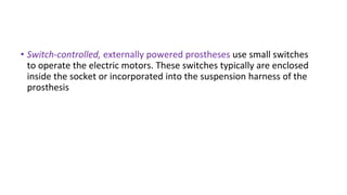 • Switch-controlled, externally powered prostheses use small switches
to operate the electric motors. These switches typically are enclosed
inside the socket or incorporated into the suspension harness of the
prosthesis
 