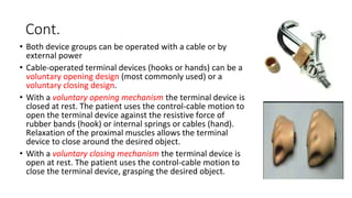 Cont.
• Both device groups can be operated with a cable or by
external power
• Cable-operated terminal devices (hooks or hands) can be a
voluntary opening design (most commonly used) or a
voluntary closing design.
• With a voluntary opening mechanism the terminal device is
closed at rest. The patient uses the control-cable motion to
open the terminal device against the resistive force of
rubber bands (hook) or internal springs or cables (hand).
Relaxation of the proximal muscles allows the terminal
device to close around the desired object.
• With a voluntary closing mechanism the terminal device is
open at rest. The patient uses the control-cable motion to
close the terminal device, grasping the desired object.
 