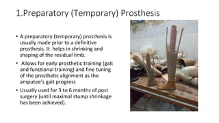1.Preparatory (Temporary) Prosthesis
• A preparatory (temporary) prosthesis is
usually made prior to a definitive
prosthesis. It helps in shrinking and
shaping of the residual limb.
• Allows for early prosthetic training (gait
and functional training) and fine tuning
of the prosthetic alignment as the
amputee’s gait progress
• Usually used for 3 to 6 months of post
surgery (until maximal stump shrinkage
has been achieved).
 