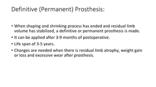 Definitive (Permanent) Prosthesis:
• When shaping and shrinking process has ended and residual limb
volume has stabilized, a definitive or permanent prosthesis is made.
• It can be applied after 3-9 months of postoperative.
• Life span of 3-5 years.
• Changes are needed when there is residual limb atrophy, weight gain
or loss and excessive wear after prosthesis.
 