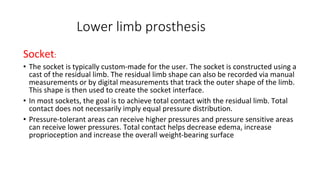 Lower limb prosthesis
Socket:
• The socket is typically custom-made for the user. The socket is constructed using a
cast of the residual limb. The residual limb shape can also be recorded via manual
measurements or by digital measurements that track the outer shape of the limb.
This shape is then used to create the socket interface.
• In most sockets, the goal is to achieve total contact with the residual limb. Total
contact does not necessarily imply equal pressure distribution.
• Pressure-tolerant areas can receive higher pressures and pressure sensitive areas
can receive lower pressures. Total contact helps decrease edema, increase
proprioception and increase the overall weight-bearing surface
 