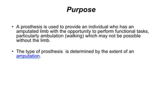 Purpose
• A prosthesis is used to provide an individual who has an
amputated limb with the opportunity to perform functional tasks,
particularly ambulation (walking) which may not be possible
without the limb.
• The type of prosthesis is determined by the extent of an
amputation.
 