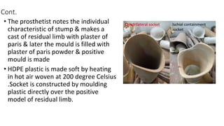 Cont.
• The prosthetist notes the individual
characteristic of stump & makes a
cast of residual limb with plaster of
paris & later the mould is filled with
plaster of paris powder & positive
mould is made
• HDPE plastic is made soft by heating
in hot air woven at 200 degree Celsius
.Socket is constructed by moulding
plastic directly over the positive
model of residual limb.
Quadrilateral socket Ischial containment
socket
 