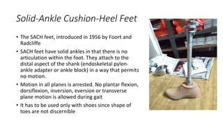 Solid-Ankle Cushion-Heel Feet
• The SACH feet, introduced in 1956 by Foort and
Radcliffe
• SACH feet have solid ankles in that there is no
articulation within the foot. They attach to the
distal aspect of the shank (endoskeletal pylon-
ankle adapter or ankle block) in a way that permits
no motion.
• Motion in all planes is arrested. No plantar flexion,
dorsiflexion, inversion, eversion or transverse
plane motion is allowed during gait
• It has to be used only with shoes since shape of
toes are not discernible
 