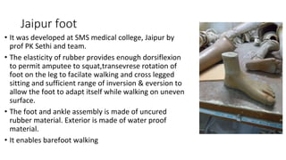 Jaipur foot
• It was developed at SMS medical college, Jaipur by
prof PK Sethi and team.
• The elasticity of rubber provides enough dorsiflexion
to permit amputee to squat,transevrese rotation of
foot on the leg to facilate walking and cross legged
sitting and sufficient range of inversion & eversion to
allow the foot to adapt itself while walking on uneven
surface.
• The foot and ankle assembly is made of uncured
rubber material. Exterior is made of water proof
material.
• It enables barefoot walking
 
