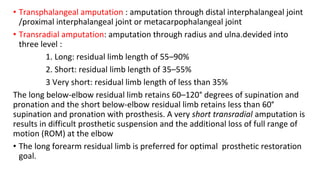 • Transphalangeal amputation : amputation through distal interphalangeal joint
/proximal interphalangeal joint or metacarpophalangeal joint
• Transradial amputation: amputation through radius and ulna.devided into
three level :
1. Long: residual limb length of 55–90%
2. Short: residual limb length of 35–55%
3 Very short: residual limb length of less than 35%
The long below-elbow residual limb retains 60–120° degrees of supination and
pronation and the short below-elbow residual limb retains less than 60°
supination and pronation with prosthesis. A very short transradial amputation is
results in difficult prosthetic suspension and the additional loss of full range of
motion (ROM) at the elbow
• The long forearm residual limb is preferred for optimal prosthetic restoration
goal.
 
