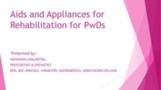 Aids and Appliances for
Rehabilitation for PwDs
Presented by:-
ABHIMANYU MALHOTRA,
PROSTHETIST & ORTHOTIST
BPO, BSC-(PHYSICS, CHEMISTRY, MATHEMATICS), MSW,CHCWM,CFA,CNM
 