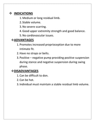 ❖ INDICATIONS
1.Medium or long residual limb.
2.Stable volume.
3.No severe scarring.
4.Good upper extremity strength and good balance.
5.No cardiovascular issues.
❖ADVANTAGES
1.Promotes increased proprioception due to more
intimate fit.
2.Have no straps or belts.
3.Positive – negative pump providing positive suspension
during stance and negative suspension during swing
phase.
❖DISADVANTAGES
1.Can be difficult to don.
2.Can be hot.
3.Individual must maintain a stable residual limb volume.
 