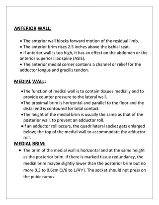 ANTERIOR WALL:
• The anterior wall blocks forward motion of the residual limb.
• The anterior brim rises 2.5 inches above the ischial seat.
• If anterior wall is too high, it has an effect on the abdomen or the
anterior superior iliac spine (ASIS).
• The anterior medial corner contains a channel or relief for the
adductor longus and gracilis tendon.
MEDIAL WALL:
•The function of medial wall is to contain tissues medially and to
provide counter pressure to the lateral wall.
•The proximal brim is horizontal and parallel to the floor and the
distal end is contoured for total contact.
•The height of the medial brim is usually the same as that of the
posterior wall, to prevent an adductor roll.
•If an adductor roll occurs, the quadrilateral socket gets enlarged
below; the top of the medial wall to accommodate the adductor
roll.
MEDIAL BRIM:
• The brim of the medial wall is horizontal and at the same height
as the posterior brim. if there is marked tissue redundancy, the
medial brim maybe slightly lower than the posterior brim but no
more 0.3 to 0.6cm (1/8 to 1/4). The socket should not press on
the pubic ramus.
 