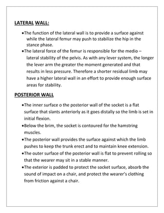 LATERAL WALL:
•The function of the lateral wall is to provide a surface against
while the lateral femur may push to stabilize the hip in the
stance phase.
•The lateral force of the femur is responsible for the medio –
lateral stability of the pelvis. As with any lever system, the longer
the lever arm the greater the moment generated and that
results in less pressure. Therefore a shorter residual limb may
have a higher lateral wall in an effort to provide enough surface
areas for stability.
POSTERIOR WALL
•The inner surface o the posterior wall of the socket is a flat
surface that slants anteriorly as it goes distally so the limb is set in
initial flexion.
•Below the brim, the socket is contoured for the hamstring
muscles.
•The posterior wall provides the surface against which the limb
pushes to keep the trunk erect and to maintain knee extension.
•The outer surface of the posterior wall is flat to prevent rolling so
that the wearer may sit in a stable manner.
•The exterior is padded to protect the socket surface, absorb the
sound of impact on a chair, and protect the wearer’s clothing
from friction against a chair.
 